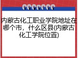 内蒙古化工职业学院地址在哪个市，什么区县(内蒙古化工学院位置)