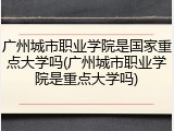 广州城市职业学院是国家重点大学吗(广州城市职业学院是重点大学吗)