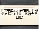 甘肃中医药大学如何，口碑怎么样？(甘肃中医药大学口碑)