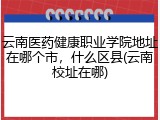 云南医药健康职业学院地址在哪个市，什么区县(云南校址在哪)