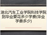 湖北汽车工业学院科技学院到毕业要花多少学费(毕业学费多少)