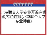 北京联合大学专业开设有哪些,特色在哪(北京联合大学专业特色)