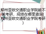 郑州亚欧交通职业学院能不能考研，成绩在哪里查询(郑州亚欧交通职业学院考研)