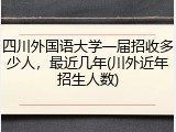 四川外国语大学一届招收多少人，最近几年(川外近年招生人数)
