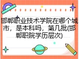 邯郸职业技术学院在哪个城市，是本科吗，第几批(邯郸职院学历层次)