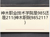 神木职业技术学院是985还是211(神木职院985211？)