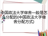 中国政法大学宿舍一般是怎么分配的(中国政法大学宿舍分配方式)