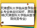 天津医科大学临床医学院什么专业就业比较好，原因是啥(天津医科大学临床医学院优势专业)