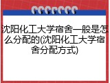 沈阳化工大学宿舍一般是怎么分配的(沈阳化工大学宿舍分配方式)