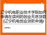 辽宁机电职业技术学院如何申请在读间的创业无息贷款(辽宁机电创业贷款申请)