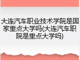 大连汽车职业技术学院是国家重点大学吗(大连汽车职院是重点大学吗)