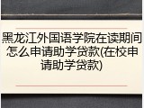 黑龙江外国语学院在读期间怎么申请助学贷款(在校申请助学贷款)