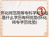 怀化师范高等专科学校毕业是什么学历有何优势(怀化师专学历优势)