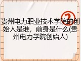 贵州电力职业技术学院的创始人是谁，前身是什么(贵州电力学院创始人)