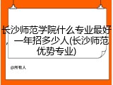 长沙师范学院什么专业最好，一年招多少人(长沙师范优势专业)