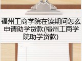 福州工商学院在读期间怎么申请助学贷款(福州工商学院助学贷款)