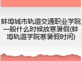 蚌埠城市轨道交通职业学院一般什么时候放寒暑假(蚌埠轨道学院寒暑假时间)