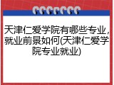 天津仁爱学院有哪些专业，就业前景如何(天津仁爱学院专业就业)