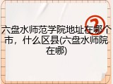 六盘水师范学院地址在哪个市，什么区县(六盘水师院在哪)