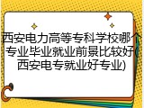 西安电力高等专科学校哪个专业毕业就业前景比较好(西安电专就业好专业)