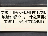 安徽工业经济职业技术学院地址在哪个市，什么区县(安徽工业经济学院地址)
