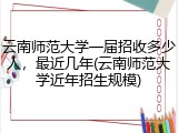 云南师范大学一届招收多少人，最近几年(云南师范大学近年招生规模)