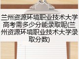 兰州资源环境职业技术大学高考需多少分能录取呢(兰州资源环境职业技术大学录取分数)