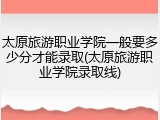 太原旅游职业学院一般要多少分才能录取(太原旅游职业学院录取线)