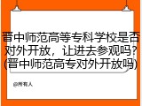 晋中师范高等专科学校是否对外开放，让进去参观吗？(晋中师范高专对外开放吗)