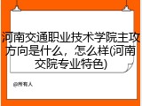 河南交通职业技术学院主攻方向是什么，怎么样(河南交院专业特色)