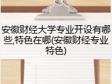 安徽财经大学专业开设有哪些,特色在哪(安徽财经专业特色)