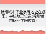 滁州城市职业学院地址在哪里，学校地理位置(滁州城市职业学院位置)