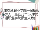 天津交通职业学院一届招收多少人，最近几年(天津交通职业学院招生人数)