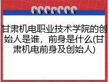 甘肃机电职业技术学院的创始人是谁，前身是什么(甘肃机电前身及创始人)