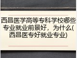 西昌医学高等专科学校哪些专业就业前景好，为什么(西昌医专好就业专业)