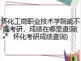 怀化工商职业技术学院能不能考研，成绩在哪里查询(怀化考研成绩查询)