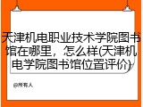天津机电职业技术学院图书馆在哪里，怎么样(天津机电学院图书馆位置评价)