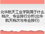 北华航天工业学院属于什么档次，专业排行分析(北华航天档次与专业排行)