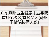 广东潮州卫生健康职业学院有几个校区,有多少人(潮州卫健院校区人数)
