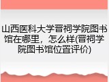 山西医科大学晋祠学院图书馆在哪里，怎么样(晋祠学院图书馆位置评价)