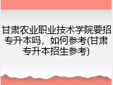 甘肃农业职业技术学院要招专升本吗，如何参考(甘肃专升本招生参考)