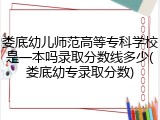 娄底幼儿师范高等专科学校是一本吗录取分数线多少(娄底幼专录取分数)