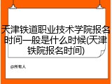 天津铁道职业技术学院报名时间一般是什么时候(天津铁院报名时间)