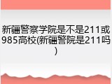 新疆警察学院是不是211或985高校(新疆警院是211吗)
