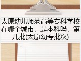 太原幼儿师范高等专科学校在哪个城市，是本科吗，第几批(太原幼专批次)