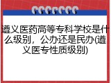 遵义医药高等专科学校是什么级别，公办还是民办(遵义医专性质级别)