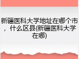 新疆医科大学地址在哪个市，什么区县(新疆医科大学在哪)