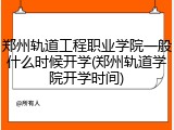 郑州轨道工程职业学院一般什么时候开学(郑州轨道学院开学时间)