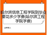 哈尔滨信息工程学院到毕业要花多少学费(哈尔滨工程学院学费)