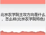 北京农学院主攻方向是什么，怎么样(北京农学院特色)